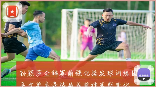 孙颖莎全锦赛前强化接发球训练国乒女单竞争格局或将迎来新变化